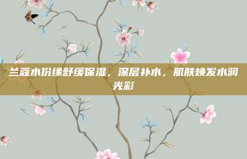兰蔻水份缘舒缓保湿，深层补水，肌肤焕发水润光彩