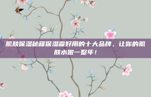 肌肤保湿秘籍保湿霜好用的十大品牌，让你的肌肤水嫩一整年！