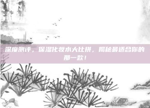 深度测评,保湿化妆水大比拼,揭秘最适合你的那一款!