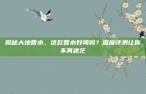 揭秘大地香水,这款香水好闻吗?深度评测让你不再迷茫