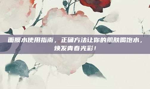 面膜水使用指南,正确方法让你的肌肤喝饱水,焕发青春光彩!
