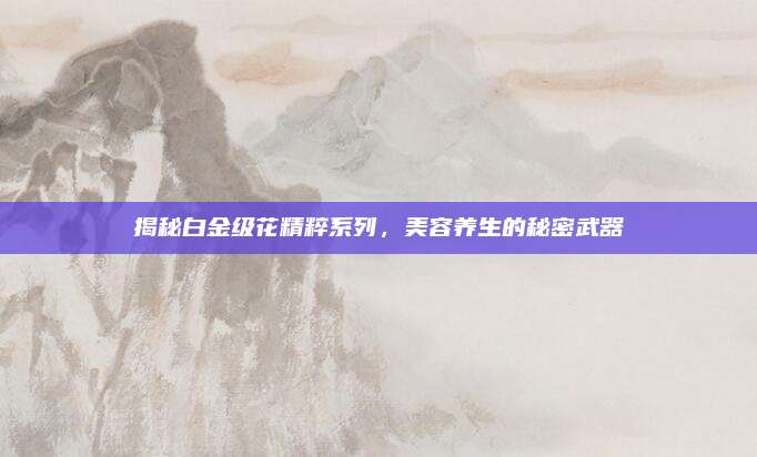 揭秘白金级花精粹系列,美容养生的秘密武器