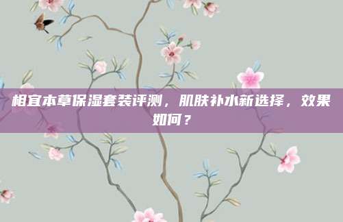 相宜本草保湿套装评测,肌肤补水新选择,效果如何?
