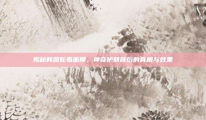 揭秘韩国蛇毒面膜，神奇护肤背后的真相与效果