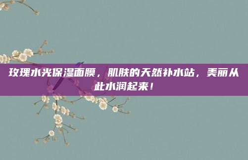 玫瑰水光保湿面膜，肌肤的天然补水站，美丽从此水润起来！