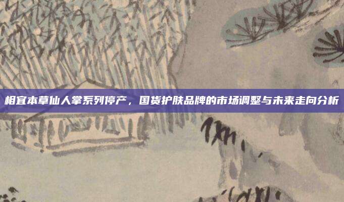 相宜本草仙人掌系列停产,国货护肤品牌的市场调整与未来走向分析