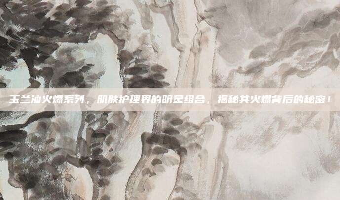 玉兰油火爆系列，肌肤护理界的明星组合，揭秘其火爆背后的秘密！
