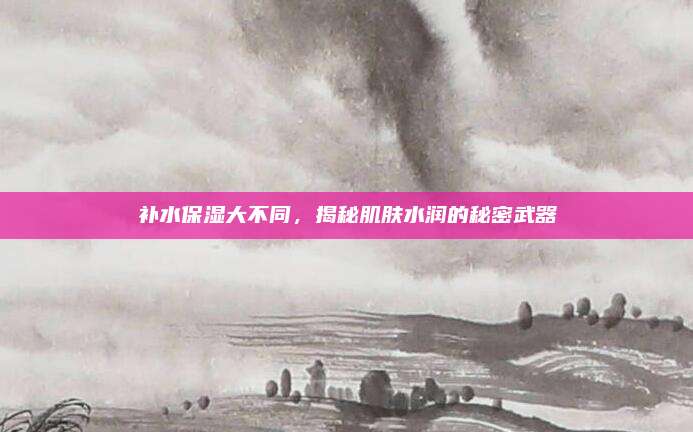 补水保湿大不同,揭秘肌肤水润的秘密武器
