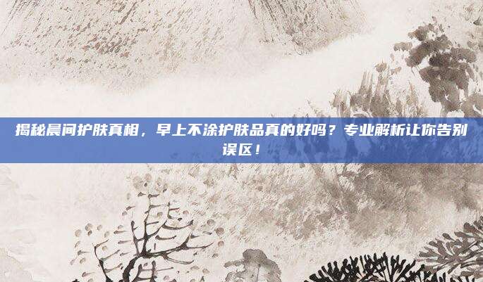 揭秘晨间护肤真相,早上不涂护肤品真的好吗?专业解析让你告别误区!