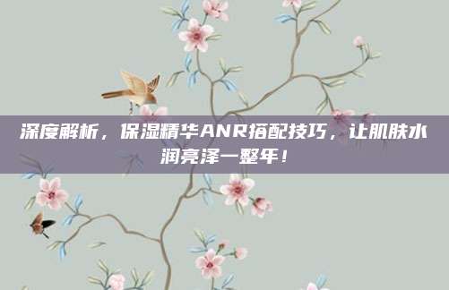 深度解析,保湿精华ANR搭配技巧,让肌肤水润亮泽一整年!