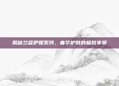 揭秘兰蔻伊妮系列，奢华护肤的极致享受