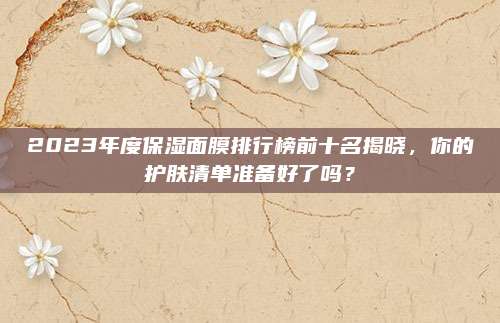 2023年度保湿面膜排行榜前十名揭晓,你的护肤清单准备好了吗?