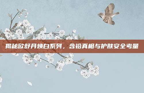 揭秘欧舒丹焕白系列,含铅真相与护肤安全考量
