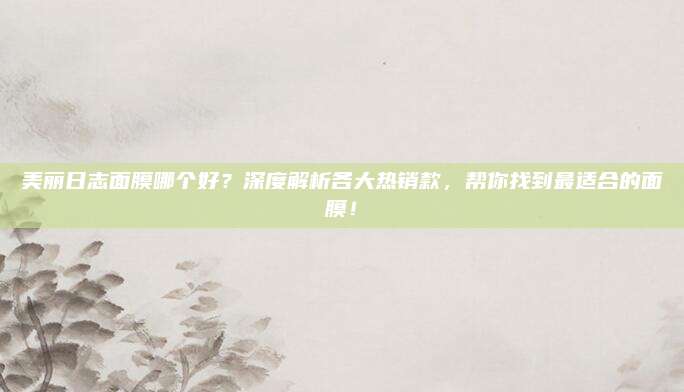 美丽日志面膜哪个好?深度解析各大热销款,帮你找到最适合的面膜!