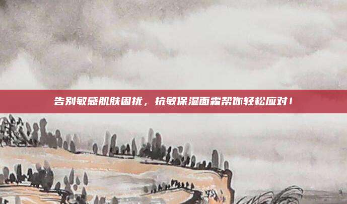 告别敏感肌肤困扰，抗敏保湿面霜帮你轻松应对！