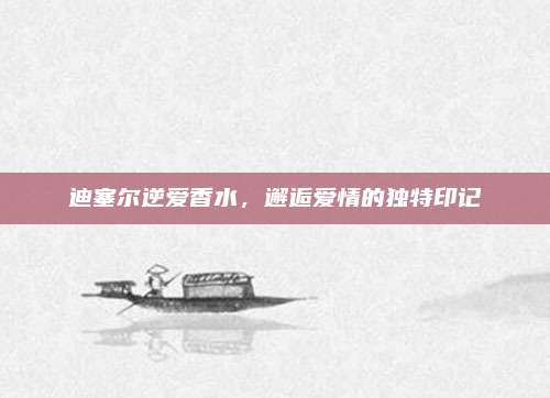 迪塞尔逆爱香水，邂逅爱情的独特印记