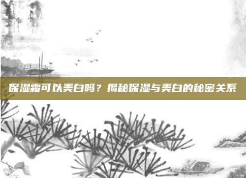 保湿霜可以美白吗?揭秘保湿与美白的秘密关系