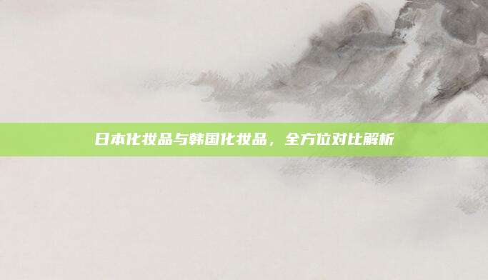 日本化妆品与韩国化妆品,全方位对比解析