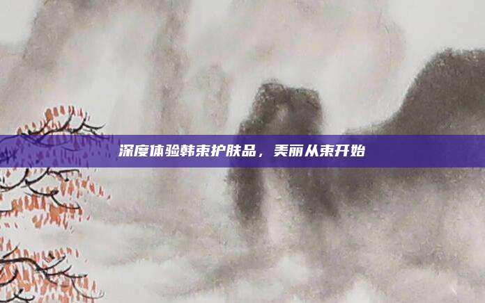 深度体验韩束护肤品,美丽从束开始