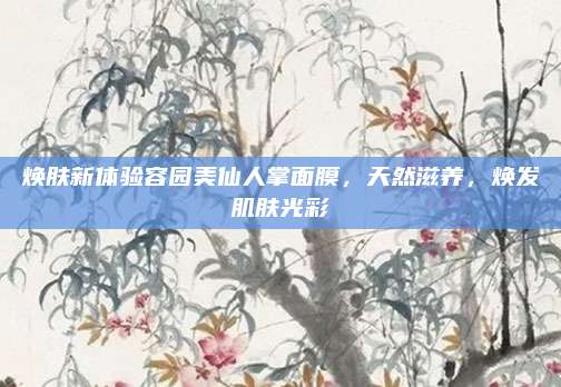 焕肤新体验容园美仙人掌面膜，天然滋养，焕发肌肤光彩