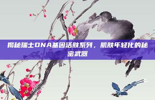 揭秘瑞士DNA基因活肤系列，肌肤年轻化的秘密武器