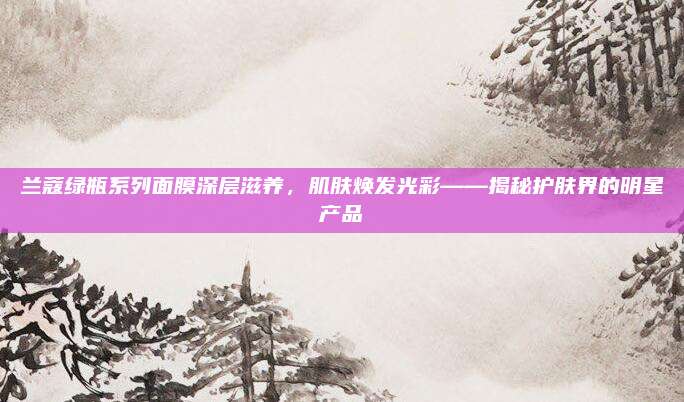兰蔻绿瓶系列面膜深层滋养,肌肤焕发光彩——揭秘护肤界的明星产品