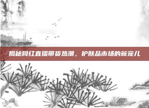 揭秘网红直播带货热潮,护肤品市场的新宠儿