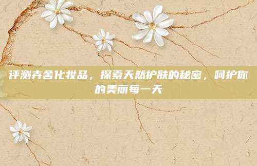 评测卉舍化妆品，探索天然护肤的秘密，呵护你的美丽每一天