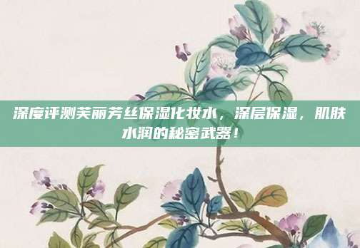 深度评测芙丽芳丝保湿化妆水,深层保湿,肌肤水润的秘密武器!