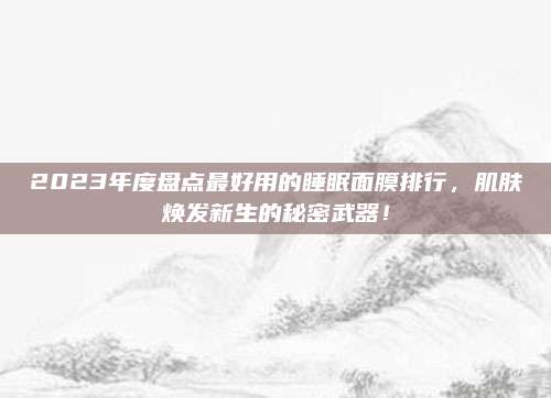 2023年度盘点最好用的睡眠面膜排行，肌肤焕发新生的秘密武器！