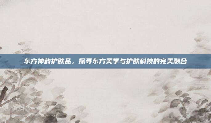 东方神韵护肤品,探寻东方美学与护肤科技的完美融合