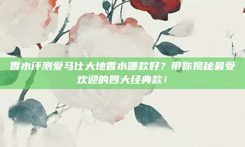 香水评测爱马仕大地香水哪款好?带你揭秘最受欢迎的四大经典款!