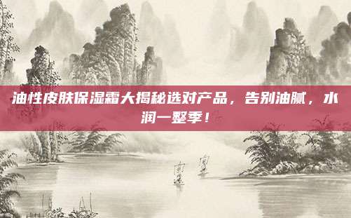 油性皮肤保湿霜大揭秘选对产品,告别油腻,水润一整季!
