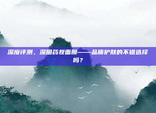 深度评测，深田药妆面膜——品质护肤的不错选择吗？