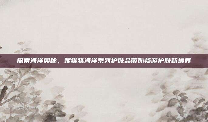 探索海洋奥秘,妮维雅海洋系列护肤品带你畅游护肤新境界