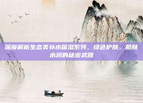 深度解析生态美补水保湿系列，绿色护肤，肌肤水润的秘密武器