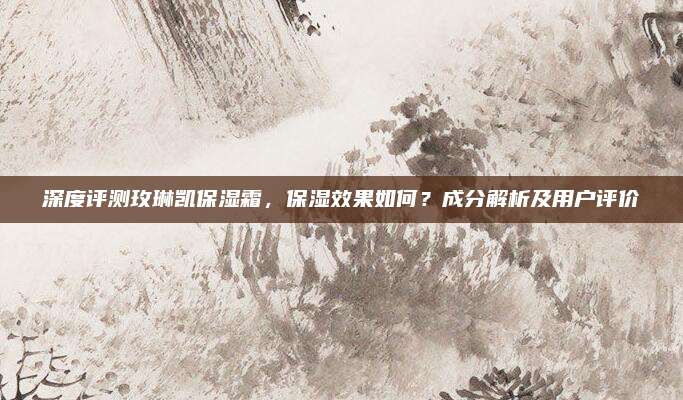 深度评测玫琳凯保湿霜,保湿效果如何?成分解析及用户评价