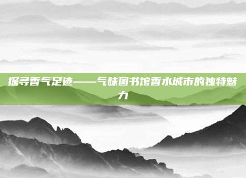 探寻香气足迹——气味图书馆香水城市的独特魅力