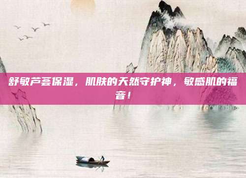 舒敏芦荟保湿，肌肤的天然守护神，敏感肌的福音！