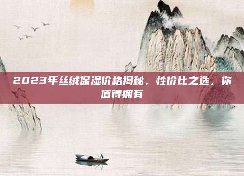 2023年丝绒保湿价格揭秘，性价比之选，你值得拥有