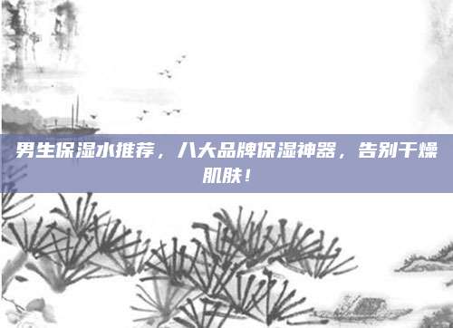 男生保湿水推荐,八大品牌保湿神器,告别干燥肌肤!