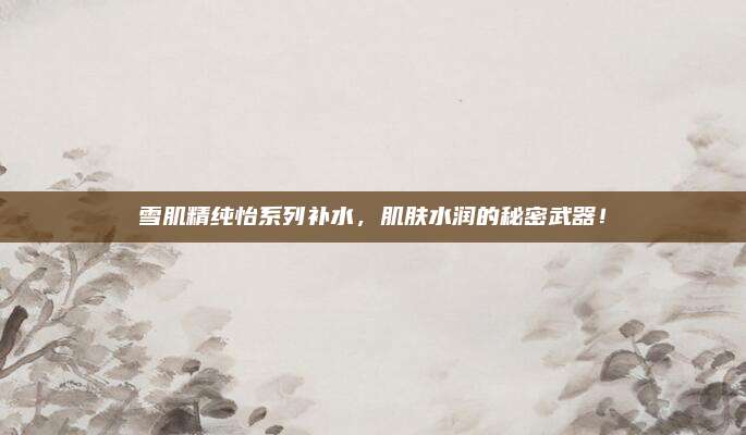 雪肌精纯怡系列补水,肌肤水润的秘密武器!