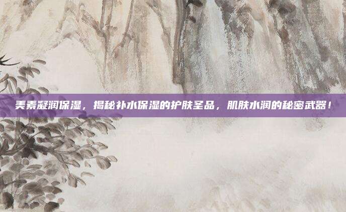 美素凝润保湿,揭秘补水保湿的护肤圣品,肌肤水润的秘密武器!
