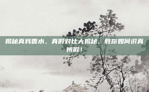 揭秘真我香水,真假对比大揭秘,教你如何识真辨假!