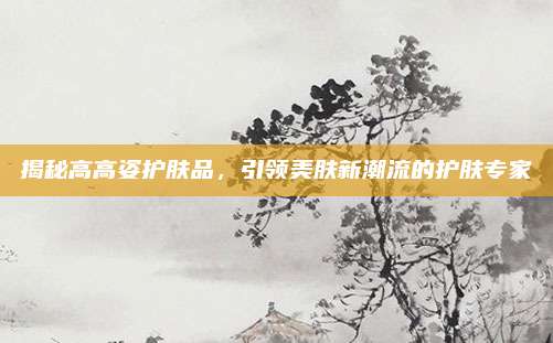 揭秘高高姿护肤品,引领美肤新潮流的护肤专家