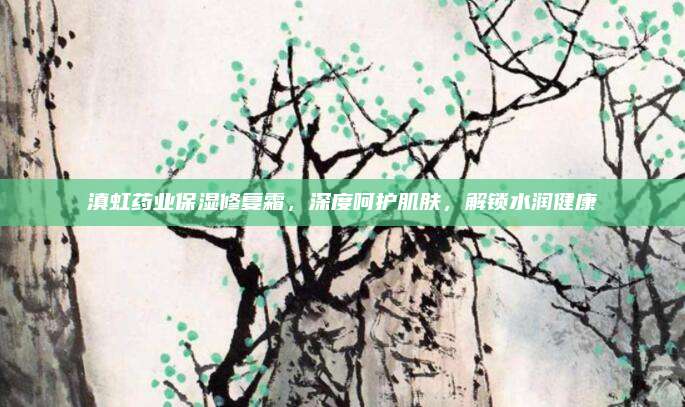 滇虹药业保湿修复霜,深度呵护肌肤,解锁水润健康