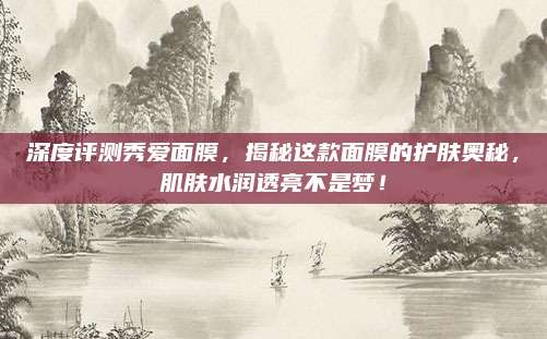 深度评测秀爱面膜，揭秘这款面膜的护肤奥秘，肌肤水润透亮不是梦！