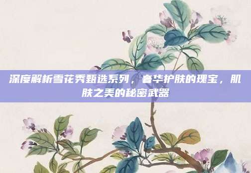 深度解析雪花秀甄选系列，奢华护肤的瑰宝，肌肤之美的秘密武器