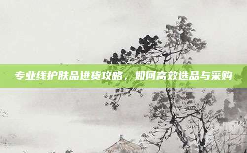专业线护肤品进货攻略,如何高效选品与采购