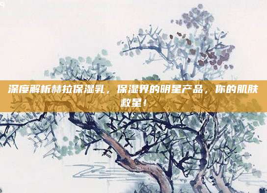 深度解析赫拉保湿乳，保湿界的明星产品，你的肌肤救星！